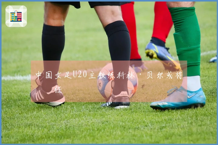 中国女足U20主教练科林·贝尔或将离任