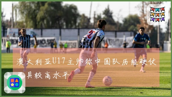 澳大利亚U17主帅称中国队历经硬仗已具较高水平