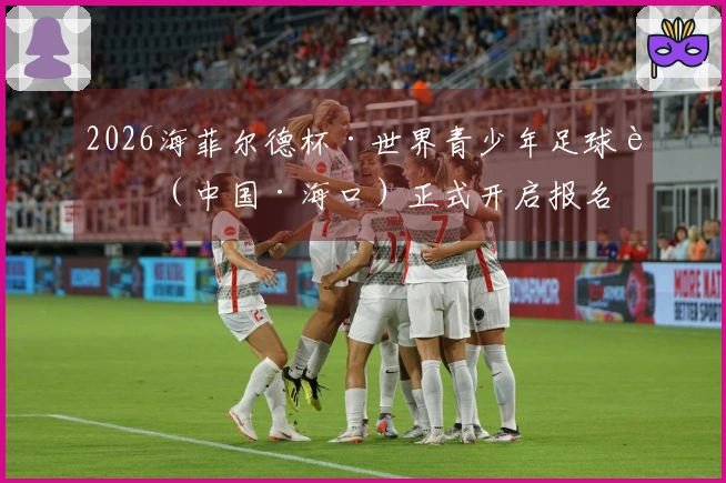 2026海菲尔德杯·世界青少年足球赛（中国·海口）正式开启报名