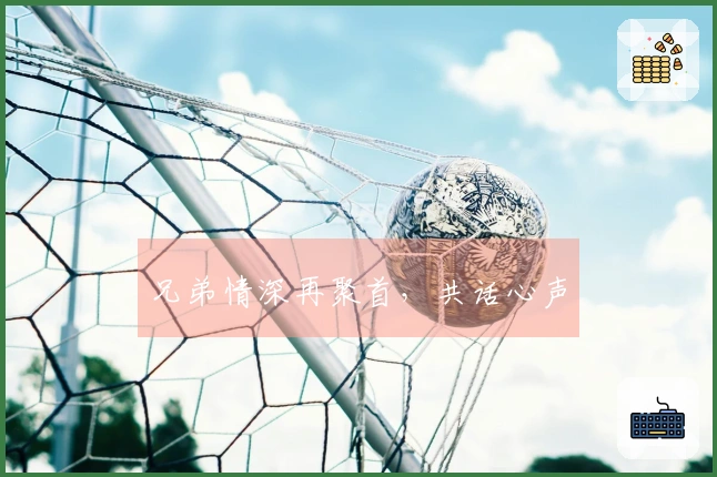 兄弟情深再聚首,共话心声